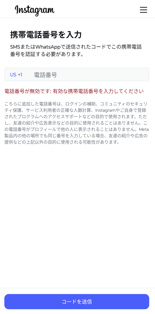 【急募】インスタグラムが止められてしまい、異議申し立てをしようとして電話番号入力画面まで行ったのですが、画像のように「電話番号が無効です」と表示され、 進めなくなってしまいました…何度か確認しましたが番号は正しく、実際に電話も繋がります！dmで大切なやり取りをしている真っ只中だったのでかなり焦っています…！！詳しい原因が分かる方、同じ状況になり解決できた方はいらっしゃいますか…？また、この場合何処に問い合わせるのがいいのでしょうか…？