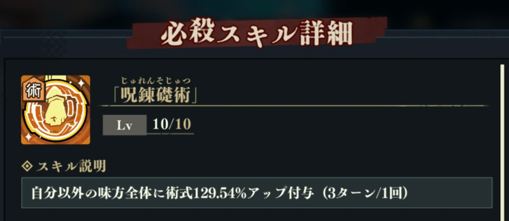 呪術廻戦 ファントムパレード(ファンパレ)の質問です。 SR結木の必殺にある3ターン／1回とはどういう意味でしょうか？ 味方全員の術式がアップするタイミングは3ターンの間、1回のみということでしょうか？ 結木必殺のあと、次のターンで他キャラ①にはバフがついてるのに、他キャラ②にはバフがついていませんでした。3ターンのうちどのタイミングで味方のバフが解けてしまうのか、全くわかりません。。 ぐぐっても中々ピンとくる説明に出会えません。 ゲーム初心者のため、お手数ですがわかりやすく教えてもらえると助かります。