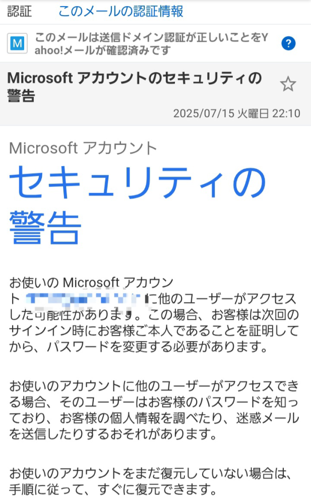 【マイクロソフトアカウント不正アクセス？】 恐らくマイクロソフト公式からこのようなメールが来ました。 私のメールアドレスで、海外からのサインインがあったようなのです。 しかし、私はそもそもマイクロソフトアカウントを持っていないはずなのです。 でも、メールが来るということは、アカウントを持っているということですよね？ 覚えがなく、困っています。 この後、どうしたらよいのでしょうか？