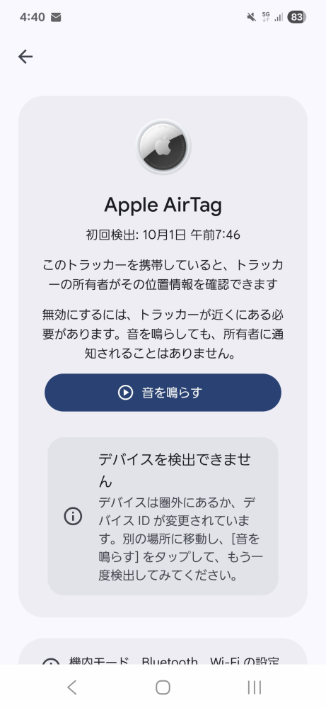 大至急 急に「不明なトラッキングアラート」？が通知で来ました。Androidです。 AppleAirTag？が私の近くに検出されたとかなんとかで、音を鳴らすボタンが会ったりするんですけれどもうビックリしてどうすればいいか分かりません。 でもボタンの下には「デバイスを検出できません」とかあるし… 検出された時間もめっちゃ朝です。 バグとか、近くにAppleAirTagを使ってた人がいたとかですかね？？ 色々調べてみたけど何言ってるか何もわかんなくて！！！ どなたか大至急教えて欲しいです。高一女子です。