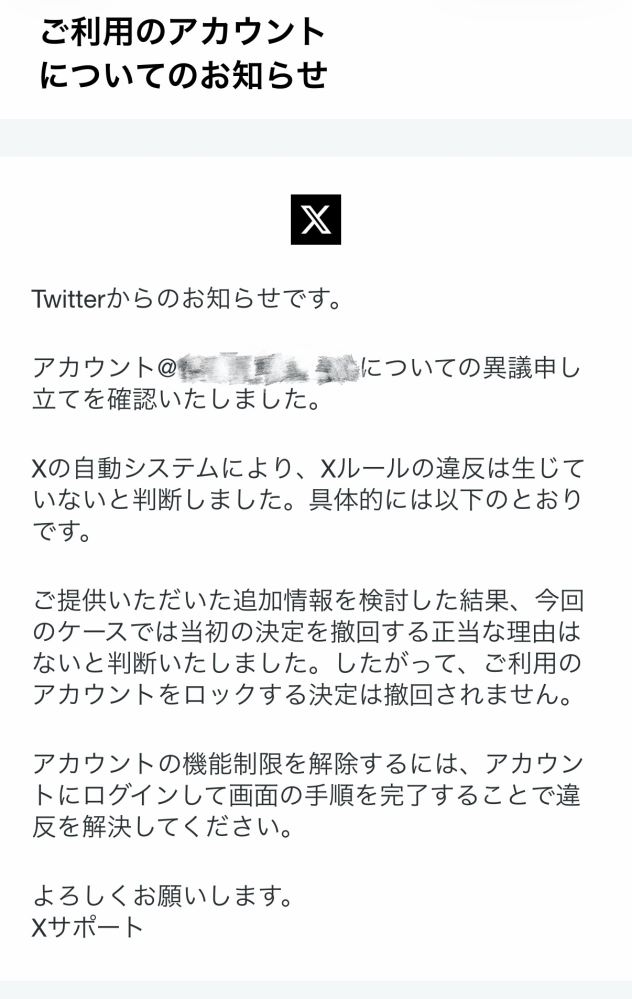 【緊急】Twitterが凍結され、異議申し立てをしたら画像のメールが届きました。ルールに違反していないのに復活しない理由が分かりません。とても大事なアカウントですのでどうにかして復活させたいです。 そのため、どのような対応をすれば良いかを教えていただきたいです。 再度異議申し立てをする場合はその時に送る文も考えていただきたいです！