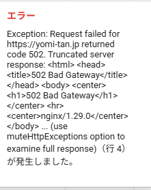 スプレッドシートのA列に入っている名前(漢字)をB列にカタカナでフリガナで入力するGASを使用しています。 下記のコードです。 よみたん？というのがサーバーダウンか何かわかりませんが使用できなくなりました。 大変困っています。 何か方法を教えていただきたいです。 function getPhonetic(name) { if (!name) return ""; try { const url = "https://yomi-tan.jp/api/yomi.php?ic=UTF-8&oc=UTF-8&k=h&n=3&t=" + encodeURIComponent(name); const res = UrlFetchApp.fetch(url{muteHttpExceptions: true}).getContentText(); if (!res) return ""; const hira = res.split(",")[0]; return hira.replace(/[ぁ-ん]/gs => String.fromCharCode(s.charCodeAt(0) + 0x60)).replace(" "" "); } catch (e) { return ""; } }